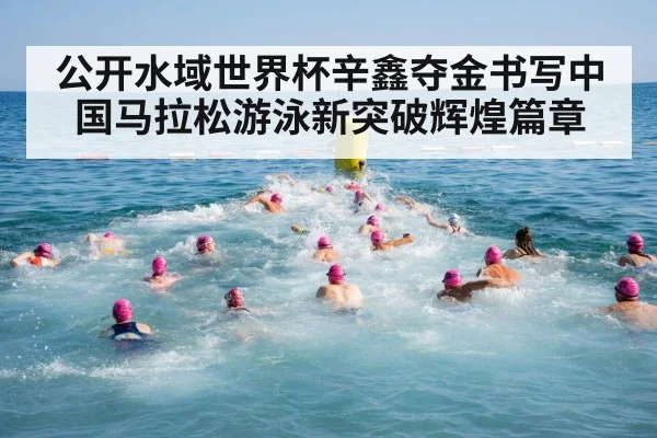公开水域世界杯辛鑫夺金书写中国马拉松游泳新突破辉煌篇章