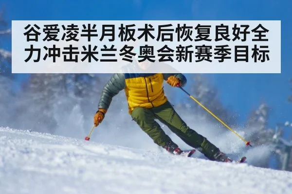 谷爱凌半月板术后恢复良好全力冲击米兰冬奥会新赛季目标