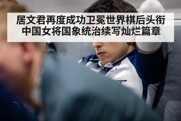 居文君再度成功卫冕世界棋后头衔中国女将国象统治续写灿烂篇章