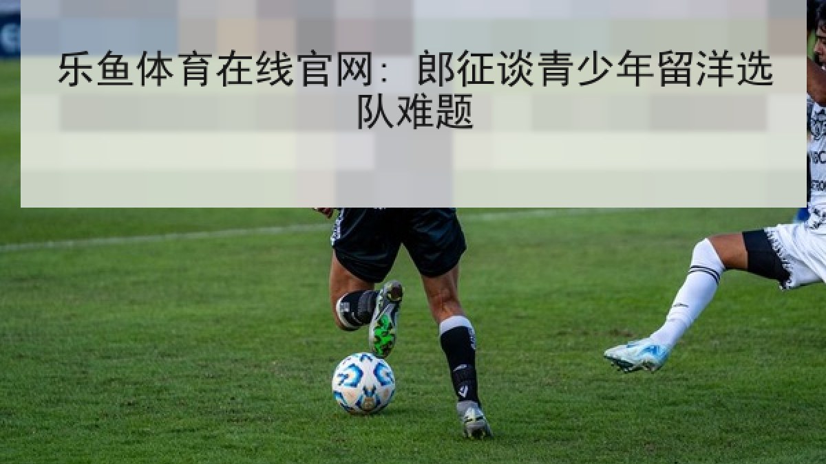 乐鱼体育在线官网: 郎征谈青少年留洋选队难题