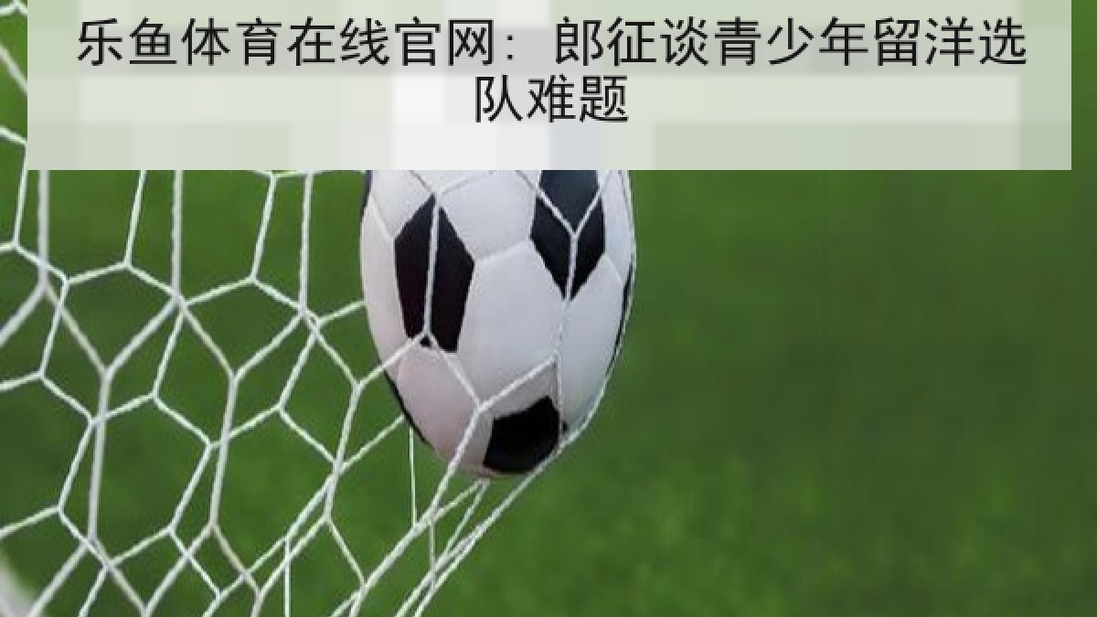 乐鱼体育在线官网: 郎征谈青少年留洋选队难题