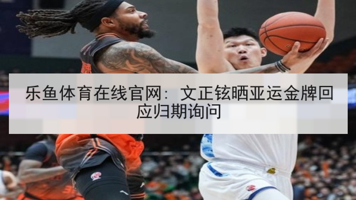 乐鱼体育在线官网: 文正铉晒亚运金牌回应归期询问